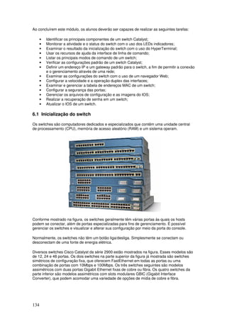 134
Ao concluírem este módulo, os alunos deverão ser capazes de realizar as seguintes tarefas:
• Identificar os principais componentes de um switch Catalyst;
• Monitorar a atividade e o status do switch com o uso dos LEDs indicadores;
• Examinar o resultado da inicialização do switch com o uso do HyperTerminal;
• Usar os recursos de ajuda da interface de linha de comando;
• Listar os principais modos de comando de um switch;
• Verificar as configurações padrão de um switch Catalyst;
• Definir um endereço IP e um gateway padrão para o switch, a fim de permitir a conexão
e o gerenciamento através de uma rede;
• Examinar as configurações do switch com o uso de um navegador Web;
• Configurar a velocidade e a operação duplex das interfaces;
• Examinar e gerenciar a tabela de endereços MAC de um switch;
• Configurar a segurança das portas;
• Gerenciar os arquivos de configuração e as imagens do IOS;
• Realizar a recuperação de senha em um switch;
• Atualizar o IOS de um switch.
6.1 Inicialização do switch
Os switches são computadores dedicados e especializados que contêm uma unidade central
de processamento (CPU), memória de acesso aleatório (RAM) e um sistema operam.
Conforme mostrado na figura, os switches geralmente têm várias portas às quais os hosts
podem se conectar, além de portas especializadas para fins de gerenciamento. É possível
gerenciar os switches e visualizar e alterar sua configuração por meio da porta do console.
Normalmente, os switches não têm um botão liga/desliga. Simplesmente se conectam ou
desconectam de uma fonte de energia elétrica.
Diversos switches Cisco Catalyst da série 2900 estão mostrados na figura. Esses modelos são
de 12, 24 e 48 portas. Os dois switches na parte superior da figura já mostrada são switches
simétricos de configuração fixa, que oferecem FastEthernet em todas as portas ou uma
combinação de portas com 10Mbps e 100Mbps. Os três switches seguintes são modelos
assimétricos com duas portas Gigabit Ethernet fixas de cobre ou fibra. Os quatro switches da
parte inferior são modelos assimétricos com slots modulares GBIC (Gigabit Interface
Converter), que podem acomodar uma variedade de opções de mídia de cobre e fibra.
 