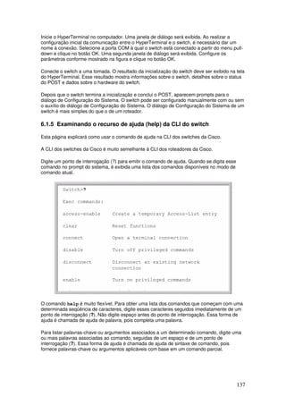 137
Inicie o HyperTerminal no computador. Uma janela de diálogo será exibida. Ao realizar a
configuração inicial da comunicação entre o HyperTerminal e o switch, é necessário dar um
nome à conexão. Selecione a porta COM à qual o switch está conectado a partir do menu pull-
down e clique no botão OK. Uma segunda janela de diálogo será exibida. Configure os
parâmetros conforme mostrado na figura e clique no botão OK.
Conecte o switch a uma tomada. O resultado da inicialização do switch deve ser exibido na tela
do HyperTerminal. Esse resultado mostra informações sobre o switch, detalhes sobre o status
do POST e dados sobre o hardware do switch.
Depois que o switch termina a inicialização e conclui o POST, aparecem prompts para o
diálogo de Configuração do Sistema. O switch pode ser configurado manualmente com ou sem
o auxílio do diálogo de Configuração do Sistema. O diálogo de Configuração do Sistema de um
switch é mais simples do que o de um roteador.
6.1.5 Examinando o recurso de ajuda (help) da CLI do switch
Esta página explicará como usar o comando de ajuda na CLI dos switches da Cisco.
A CLI dos switches da Cisco é muito semelhante à CLI dos roteadores da Cisco.
Digite um ponto de interrogação (?) para emitir o comando de ajuda. Quando se digita esse
comando no prompt do sistema, é exibida uma lista dos comandos disponíveis no modo de
comando atual.
O comando help é muito flexível. Para obter uma lista dos comandos que começam com uma
determinada seqüência de caracteres, digite esses caracteres seguidos imediatamente de um
ponto de interrogação (?). Não digite espaço antes do ponto de interrogação. Essa forma de
ajuda é chamada de ajuda de palavra, pois completa uma palavra.
Para listar palavras-chave ou argumentos associados a um determinado comando, digite uma
ou mais palavras associadas ao comando, seguidas de um espaço e de um ponto de
interrogação (?). Essa forma de ajuda é chamada de ajuda de sintaxe de comando, pois
fornece palavras-chave ou argumentos aplicáveis com base em um comando parcial.
 