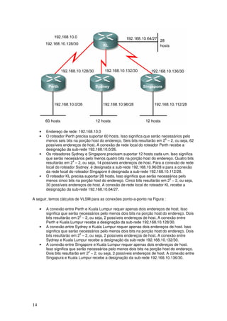 14
• Endereço de rede: 192.168.10.0
• O roteador Perth precisa suportar 60 hosts. Isso significa que serão necessários pelo
menos seis bits na porção host do endereço. Seis bits resultarão em 26
– 2, ou seja, 62
possíveis endereços de host. A conexão de rede local do roteador Perth recebe a
designação da sub-rede 192.168.10.0/26.
• Os roteadores Sydney e Singapore precisam suportar 12 hosts cada um. Isso significa
que serão necessários pelo menos quatro bits na porção host do endereço. Quatro bits
resultarão em 24
– 2, ou seja, 14 possíveis endereços de host. Para a conexão de rede
local do roteador Sydney, é designada a sub-rede 192.168.10.96/28 e para a conexão
da rede local do roteador Singapore é designada a sub-rede 192.168.10.112/28.
• O roteador KL precisa suportar 28 hosts. Isso significa que serão necessários pelo
menos cinco bits na porção host do endereço. Cinco bits resultarão em 25
– 2, ou seja,
30 possíveis endereços de host. A conexão de rede local do roteador KL recebe a
designação da sub-rede 192.168.10.64/27.
A seguir, temos cálculos de VLSM para as conexões ponto-a-ponto na Figura :
• A conexão entre Perth e Kuala Lumpur requer apenas dois endereços de host. Isso
significa que serão necessários pelo menos dois bits na porção host do endereço. Dois
bits resultarão em 22
– 2, ou seja, 2 possíveis endereços de host. A conexão entre
Perth e Kuala Lumpur recebe a designação da sub-rede 192.168.10.128/30.
• A conexão entre Sydney e Kuala Lumpur requer apenas dois endereços de host. Isso
significa que serão necessários pelo menos dois bits na porção host do endereço. Dois
bits resultarão em 22
– 2, ou seja, 2 possíveis endereços de host. A conexão entre
Sydney e Kuala Lumpur recebe a designação da sub-rede 192.168.10.132/30.
• A conexão entre Singapore e Kuala Lumpur requer apenas dois endereços de host.
Isso significa que serão necessários pelo menos dois bits na porção host do endereço.
Dois bits resultarão em 22
– 2, ou seja, 2 possíveis endereços de host. A conexão entre
Singapura e Kuala Lumpur recebe a designação da sub-rede 192.168.10.136/30.
 