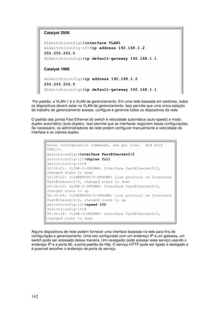 142
Por padrão, a VLAN 1 é a VLAN de gerenciamento. Em uma rede baseada em switches, todos
os dispositivos devem estar na VLAN de gerenciamento. Isso permite que uma única estação
de trabalho de gerenciamento acesse, configure e gerencie todos os dispositivos da rede.
O padrão das portas Fast Ethernet do switch é velocidade automática (auto-speed) e modo
duplex automático (auto-duplex). Isso permite que as interfaces negociem essas configurações.
Se necessário, os administradores de rede podem configurar manualmente a velocidade da
interface e os valores duplex.
Alguns dispositivos de rede podem fornecer uma interface baseada na web para fins de
configuração e gerenciamento. Uma vez configurado com um endereço IP e um gateway, um
switch pode ser acessado dessa maneira. Um navegador pode acessar esse serviço usando o
endereço IP e a porta 80, a porta padrão do http. O serviço HTTP pode ser ligado e desligado e
é possível escolher o endereço de porta do serviço.
 