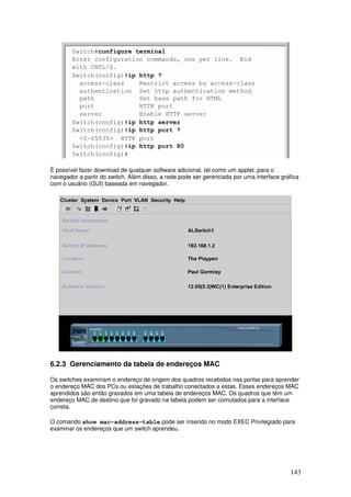 143
É possível fazer download de qualquer software adicional, tal como um applet, para o
navegador a partir do switch. Além disso, a rede pode ser gerenciada por uma interface gráfica
com o usuário (GUI) baseada em navegador.
6.2.3 Gerenciamento da tabela de endereços MAC
Os switches examinam o endereço de origem dos quadros recebidos nas portas para aprender
o endereço MAC dos PCs ou estações de trabalho conectados a estas. Esses endereços MAC
aprendidos são então gravados em uma tabela de endereços MAC. Os quadros que têm um
endereço MAC de destino que foi gravado na tabela podem ser comutados para a interface
correta.
O comando show mac-address-table pode ser inserido no modo EXEC Privilegiado para
examinar os endereços que um switch aprendeu.
 