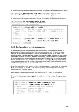 145
O seguinte comando pode ser usado para configurar um endereço MAC estático em um switch:
Switch(config)#mac-address-table static <endereço_mac_do_host>
interface FastEthernet <número_Ethernet> vlan<nome_da_vlan>
O seguinte comando pode ser usado para remover um endereço MAC estático de um switch:
Switch(config)#no mac-address-table static
<endereço_mac_do_host>interface FastEthernet
<número_Ethernet>vlan<nome_da_vlan>
6.2.5 Configuração da segurança das portas
A segurança da rede é uma responsabilidade importante dos administradores de rede. As
portas do switch da camada de acesso podem ser acessadas através do cabeamento das
tomadas do cabeamento estruturado. Qualquer pessoa pode ligar um PC ou laptop a uma
dessas tomadas. Esse é um ponto de entrada potencial da rede por usuários não autorizados.
Os switches oferecem um recurso chamado Port Security. É possível limitar a quantidade de
endereços que podem ser aprendidos em uma interface. O switch pode ser configurado para
tomar uma atitude caso esse limite seja ultrapassado. Endereços MAC seguros podem ser
configurados estaticamente. Entretanto, configurar endereços MAC seguros estaticamente é
uma tarefa complexa, além de ser passível de erros.
Uma alternativa é definir port security em uma interface do switch. A quantidade de endereços
MAC por porta pode ser limitada a 1. O primeiro endereço aprendido dinamicamente pelo
switch se torna o endereço seguro.
Para reverter a segurança de porta em uma interface, usa-se a forma no do comando.
O comando show port security pode ser usado para verificar o status da segurança de
porta.
 