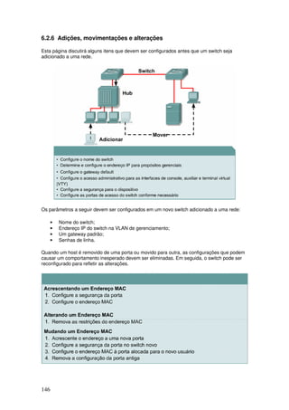 146
6.2.6 Adições, movimentações e alterações
Esta página discutirá alguns itens que devem ser configurados antes que um switch seja
adicionado a uma rede.
Os parâmetros a seguir devem ser configurados em um novo switch adicionado a uma rede:
• Nome do switch;
• Endereço IP do switch na VLAN de gerenciamento;
• Um gateway padrão;
• Senhas de linha.
Quando um host é removido de uma porta ou movido para outra, as configurações que podem
causar um comportamento inesperado devem ser eliminadas. Em seguida, o switch pode ser
reconfigurado para refletir as alterações.
 