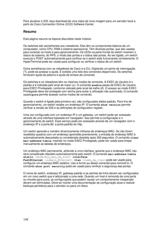 148
Para atualizar o IOS, faça download de uma cópia da nova imagem para um servidor local a
partir do Cisco Connection Online (CCO) Software Center.
Resumo
Esta página resume os tópicos discutidos neste módulo.
Os switches são semelhantes aos roteadores. Eles têm os componentes básicos de um
computador, como CPU, RAM e sistema operacional. Têm diversas portas, que são usadas
para conectar os hosts e para gerenciamento. Os LEDs na parte frontal do switch mostram o
status do sistema, do RPS, o modo das portas e o status das portas. Ao ser ligado, um switch
executa o POST automaticamente para verificar se o switch está funcionando corretamente. O
HyperTerminal pode ser usado para configurar ou verificar o status de um switch.
Outra semelhança com os roteadores da Cisco é a CLI. Digitando um ponto de interrogação
(?), pode-se acessar a ajuda. É exibida uma lista dos comandos disponíveis. Os switches
fornecem ajuda de palavra e ajuda de sintaxe de comando.
Os switches e os roteadores têm os mesmos modos de comando. A EXEC do Usuário é o
padrão e é indicada pelo sinal de maior (>). O comando enable passa de EXEC do Usuário
para EXEC Privilegiado, conforme indicado pelo sinal de tralha (#). O acesso ao modo EXEC
Privilegiado deve ser protegido com senha para evitar a utilização não autorizada. O comando
configure permite acessar outros modos de comando.
Quando o switch é ligado pela primeira vez, são configurados dados padrão. Para fins de
gerenciamento, um switch recebe um endereço IP. O comando show version permite
verificar a versão do IOS e as definições do configuration register.
Uma vez configurado com um endereço IP e um gateway, um switch pode ser acessado
através de uma interface baseada em navegador. Isso permite a configuração e o
gerenciamento do switch. Esse serviço pode ser acessado através de um navegador com o
endereço IP e a porta 80, a porta padrão do http.
Um switch aprende e mantém dinamicamente milhares de endereços MAC. Se não forem
recebidos quadros com um endereço aprendido previamente, a entrada do endereço MAC é
automaticamente descartada ou considerada obsoleta após 300 segundos. O comando clear
mac-address-table, inserido no modo EXEC Privilegiado, pode ser usado para limpar
manualmente as tabelas de endereços.
Um endereço MAC permanente, atribuído a uma interface, garante que o endereço MAC não
será considerado obsoleto automaticamente pelo switch. O comando mac-address-table
static <endereço_mac_do_host> interface
FastEthernet <número_Ethernet> vlan <nome_da_vlan> pode ser usado para
configurar um endereço MAC estático. Use a forma no desse comando para removê-lo. O
comando show port security pode ser usado para verificar a segurança das portas.
O nome do switch, endereço IP, gateway padrão e as senhas de linha devem ser configurados
em um novo switch que é adicionado a uma rede. Quando um host é removido de uma porta
ou movido para outra, as configurações que podem causar um comportamento inesperado
devem ser eliminadas. Deve-se manter uma documentação da configuração atual e realizar
backups periódicos para o servidor ou para um disco.
 