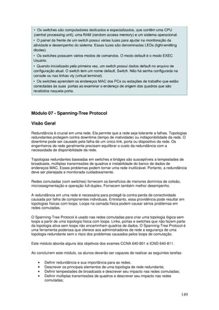 149
Módulo 07 - Spanning-Tree Protocol
Visão Geral
Redundância é crucial em uma rede. Ela permite que a rede seja tolerante a falhas. Topologias
redundantes protegem contra downtime (tempo de inatividade) ou indisponibilidade da rede. O
downtime pode ser causado pela falha de um único link, porta ou dispositivo da rede. Os
engenheiros de rede geralmente precisam equilibrar o custo da redundância com a
necessidade de disponibilidade da rede.
Topologias redundantes baseadas em switches e bridges são susceptíveis a tempestades de
broadcasts, múltiplas transmissões de quadros e instabilidade do banco de dados de
endereços MAC. Esses problemas podem tornar uma rede inutilizável. Portanto, a redundância
deve ser planejada e monitorada cuidadosamente.
Redes comutadas (com switches) fornecem os benefícios de menores domínios de colisão,
microssegmentação e operação full-duplex. Fornecem também melhor desempenho.
A redundância em uma rede é necessária para protegê-la contra perda de conectividade
causada por falha de componentes individuais. Entretanto, essa providência pode resultar em
topologias físicas com loops. Loops na camada física podem causar sérios problemas em
redes comutadas.
O Spanning-Tree Protocol é usado nas redes comutadas para criar uma topologia lógica sem
loops a partir de uma topologia física com loops. Links, portas e switches que não fazem parte
da topologia ativa sem loops não encaminham quadros de dados. O Spanning-Tree Protocol é
uma ferramenta poderosa que oferece aos administradores de rede a segurança de uma
topologia redundante sem o risco dos problemas causados pelos loops de comutação.
Este módulo aborda alguns dos objetivos dos exames CCNA 640-801 e ICND 640-811.
Ao concluírem este módulo, os alunos deverão ser capazes de realizar as seguintes tarefas:
• Definir redundância e sua importância para as redes;
• Descrever os principais elementos de uma topologia de rede redundante;
• Definir tempestades de broadcasts e descrever seu impacto nas redes comutadas;
• Definir múltiplas transmissões de quadros e descrever seu impacto nas redes
comutadas;
 