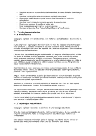 150
• Identificar as causas e os resultados da instabilidade do banco de dados de endereços
MAC;
• Identificar os benefícios e os riscos de uma topologia redundante;
• Descrever o papel da spanning-tree em uma rede comutada com caminhos
redundantes;
• Identificar os principais elementos da operação da spanning-tree;
• Descrever o processo de eleição da bridge raiz;
• Listar os estados da spanning-tree na ordem correta;
• Comparar o Spanning-Tree Protocol e Rapid Spanning-Tree Protocol.
7.1 Topologias redundantes
7.1.1 Redundância
Esta página explicará como a redundância pode melhorar a confiabilidade e o desempenho da
rede.
Muitas empresas e organizações dependem cada vez mais das redes de computadores para
suas operações. O acesso a servidores de arquivos, bancos de dados, Internet, intranets e
extranets é crucial para o sucesso dos negócios. Se a rede ficar inoperante, a produtividade e a
satisfação dos clientes diminuem.
Cada vez mais, as empresas exigem disponibilidade (ou tempo de atividade) contínua da rede.
Um tempo de atividade de 100% talvez seja impossível, mas muitas organizações tentam
atingir tempos de atividade de 99,999% (cinco noves). Redes extremamente confiáveis
precisam alcançar essa meta. Isso é interpretado como uma hora de inatividade, em média, a
cada 4.000 dias, ou aproximadamente 5,25 minutos de inatividade por ano. Atingir tal meta
requer redes extremamente confiáveis.
A confiabilidade da rede é alcançada por meio de equipamentos e projetos de rede confiáveis,
tolerantes a defeitos e falhas. As redes devem ser projetadas para reconvergir rapidamente,
para que a falha seja contornada.
A figura 1 ilustra a redundância. Suponha que seja necessário usar um carro para chegar ao
trabalho. Se o carro tiver um defeito que o torne inutilizável, será impossível usar o carro para ir
ao trabalho até que ele seja consertado.
Na média, se o carro ficar inutilizável por motivo de defeito em um a cada dez dias, ele terá
noventa por cento de uso. Portanto, a confiabilidade também é de 90%.
Um segundo carro melhoraria a situação. Não há necessidade de dois carros apenas para ir ao
trabalho. Entretanto, isso fornece redundância, ou backup, em caso de falha do veículo
principal. A capacidade de chegar ao trabalho não depende mais de um único carro.
Os dois carros podem ficar inutilizáveis simultaneamente, em um a cada 100 dias. O segundo
carro aumenta a confiabilidade para 99%.
7.1.2 Topologias redundantes
Esta página explicará o conceito e os benefícios de uma topologia redundante.
Uma das metas das topologias redundantes é eliminar as interrupções da rede causadas por
um ponto único de falha. Todas as redes precisam de redundância para melhorar sua
confiabilidade.
Uma rede de estradas é um exemplo global de topologia redundante. Se uma estrada for
fechada para obras, provavelmente haverá uma rota alternativa até o destino.
 