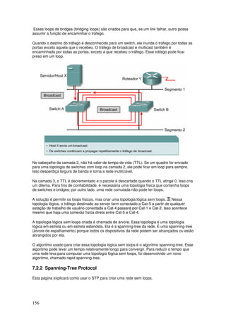 156
Esses loops de bridges (bridging loops) são criados para que, se um link falhar, outro possa
assumir a função de encaminhar o tráfego.
Quando o destino do tráfego é desconhecido para um switch, ele inunda o tráfego por todas as
portas exceto aquela que o recebeu. O tráfego de broadcast e multicast também é
encaminhado por todas as portas, exceto a que recebeu o tráfego. Esse tráfego pode ficar
preso em um loop.
No cabeçalho da camada 2, não há valor de tempo de vida (TTL). Se um quadro for enviado
para uma topologia de switches com loop na camada 2, ele pode ficar em loop para sempre.
Isso desperdiça largura de banda e torna a rede inutilizável.
Na camada 3, o TTL é decrementado e o pacote é descartado quando o TTL atinge 0. Isso cria
um dilema. Para fins de confiabilidade, é necessária uma topologia física que contenha loops
de switches e bridges; por outro lado, uma rede comutada não pode ter loops.
A solução é permitir os loops físicos, mas criar uma topologia lógica sem loops. Nessa
topologia lógica, o tráfego destinado ao server farm conectado a Cat-5 a partir de qualquer
estação de trabalho de usuário conectada a Cat-4 passará por Cat-1 e Cat-2. Isso acontece
mesmo que haja uma conexão física direta entre Cat-5 e Cat-4.
A topologia lógica sem loops criada é chamada de árvore. Essa topologia é uma topologia
lógica em estrela ou em estrela estendida. Ela é a spanning-tree da rede. É uma spanning-tree
(árvore de espalhamento) porque todos os dispositivos da rede podem ser alcançados ou estão
abrangidos por ela.
O algoritmo usado para criar essa topologia lógica sem loops é o algoritmo spanning-tree. Esse
algoritmo pode levar um tempo relativamente longo para convergir. Para reduzir o tempo que
uma rede leva para computar uma topologia lógica sem loops, foi desenvolvido um novo
algoritmo, chamado rapid spanning-tree.
7.2.2 Spanning-Tree Protocol
Esta página explicará como usar o STP para criar uma rede sem loops.
 