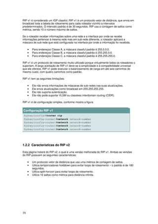 16
RIP v1 é considerado um IGP classful. RIP v1 é um protocolo vetor de distância, que envia em
broadcast toda a tabela de roteamento para cada roteador vizinho a intervalos
predeterminados. O intervalo padrão é de 30 segundos. RIP usa a contagem de saltos como
métrica, sendo 15 o número máximo de saltos.
Se o roteador receber informações sobre uma rede e a interface por onde se recebe
informações pertencer à mesma rede mas em sub-rede diferente, o roteador aplicará a
máscara de sub-rede que está configurada na interface por onde a informação foi recebida.
• Para endereços Classe A, a máscara classful padrão é 255.0.0.0.
• Para endereços Classe B, a máscara classful padrão é 255.255.0.0.
• Para endereços Classe C, a máscara classful padrão é 255.255.255.0.
RIP v1 é um protocolo de roteamento muito utilizado porque virtualmente todos os roteadores o
suportam. A larga aceitação de RIP v1 deve-se à simplicidade e à compatibilidade universal
que ele oferece. RIP v1 pode executar o balanceamento de carga em até seis caminhos do
mesmo custo, com quatro caminhos como padrão.
RIP v1 tem as seguintes limitações:
• Ele não envia informações de máscaras de sub-redes nas suas atualizações.
• Ele envia atualizações como broadcast em 255.255.255.255.
• Ele não suporta autenticação.
• Ele não pode suportar VLSM ou classless interdomain routing (CIDR).
RIP v1 é de configuração simples, conforme mostra a figura
1.2.2 Características do RIP v2
Esta página tratará do RIP v2, o qual é uma versão melhorada do RIP v1. Ambas as versões
do RIP possuem as seguintes características:
• Um protocolo vetor de distância que usa uma métrica de contagem de saltos.
• Utiliza temporizadores holddown para evitar loops de roteamento – o padrão é de 180
segundos.
• Utiliza split-horizon para evitar loops de roteamento.
• Utiliza 16 saltos como métrica para distância infinita.
 