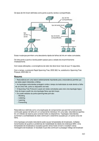 163
Os tipos de link foram definidos como ponto-a-ponto, borda e compartilhado.
Essas mudanças permitem uma descoberta rápida de falhas de link em redes comutadas.
Os links ponto-a-ponto e borda podem passar para o estado de encaminhamento
imediatamente.
Com essas alterações, a convergência da rede não deve levar mais do que 15 segundos.
Com o tempo, o protocolo Rapid Spanning-Tree, IEEE 802.1w, substituirá o Spanning-Tree
Protocol, IEEE 802.1d.
Resumo
Redundância é definida como uma duplicação de componentes que permite funcionamento
continuado apesar de falha em um componente individual. Em uma rede, redundância significa
ter um método de reserva para conectar todos os dispositivos. Topologias redundantes
aumentam a confiabilidade da rede e diminuem o downtime causado por um ponto único de
falha.
Uma topologia comutada redundante pode causar tempestades de broadcasts, múltiplas
transmissões de quadros e problemas de instabilidade da tabela de endereços MAC. Uma
tempestade de broadcasts é causada quando vários hosts enviam e recebem várias
mensagens de broadcast. O resultado é que eles continuam a propagar tráfego de broadcast
 