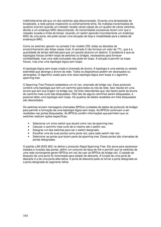 164
indefinidamente até que um dos switches seja desconectado. Durante uma tempestade de
broadcasts, a rede parece inoperante ou extremamente lenta. As múltiplas transmissões de
quadros ocorrem quando um roteador recebe várias cópias de um quadro de vários switches,
devido a um endereço MAC desconhecido. As transmissões excessivas fazem com que o
roteador exceda o limite de tempo. Quando um switch aprende incorretamente um endereço
MAC de uma porta, ele pode causar uma situação de loop e instabilidade para a tabela de
endereços MAC.
Como os switches operam na camada 2 do modelo OSI, todas as decisões de
encaminhamento são feitas nesse nível. A camada 2 não fornece um valor de TTL, que é a
quantidade de tempo definida para que um pacote alcance um destino. O problema é que as
topologias físicas contêm loops de switches ou bridges, necessários para fornecer
confiabilidade, mas uma rede comutada não pode ter loops. A solução é permitir os loops
físicos, mas criar uma topologia lógica sem loops.
A topologia lógica sem loops criada é chamada de árvore. A topologia é uma estrela ou estrela
estendida que abrange a árvore da rede. Todos os dispositivos podem ser alcançados ou
abrangidos. O algoritmo usado para criar essa topologia lógica sem loops é o algoritmo
spanning-tree.
O Spanning-Tree Protocol estabelece um nó raiz, chamado de bridge raiz. Esse protocolo
constrói uma topologia que tem um caminho para todos os nós da rede. Isso resulta em uma
árvore que tem sua origem na bridge raiz. Os links redundantes que não fazem parte da árvore
do caminho mais curto são bloqueados. Pelo fato de alguns caminhos serem bloqueados, é
possível obter uma topologia sem loops. Os quadros de dados recebidos em links bloqueados
são descartados.
Os switches enviam mensagens chamadas BPDUs (unidades de dados de protocolo de bridge)
para permitir a formação de uma topologia lógica sem loops. As BPDUs continuam a ser
recebidas nas portas bloqueadas. As BPDUs contêm informações que permitem que os
switches realizem ações específicas:
• Selecionar um único switch que atuará como raiz da spanning-tree.
• Calcular o caminho mais curto de si mesmo até o switch raiz.
• Designar um dos switches para ser o switch designado.
• Escolher uma de suas portas como porta raiz, para cada switch não raiz.
• Selecionar as portas que fazem parte da spanning-tree. Essas portas são chamadas de
portas designadas.
O padrão LAN IEEE 802.1w define o protocolo Rapid Spanning-Tree. Ele serve para esclarecer
estados e funções das portas, definir um conjunto de tipos de link e permitir que os switches de
uma rede convergente gerem BPDUs em vez de usar as BPDUs da bridge raiz. O estado de
bloqueio de uma porta foi renomeado para estado de descarte. A função de uma porta de
descarte é a de uma porta alternativa. A porta de descarte pode se tornar a porta designada se
a porta designada do segmento falhar
 