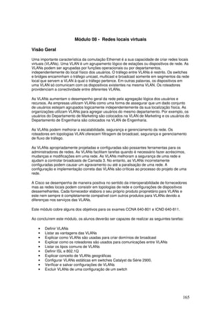 165
Módulo 08 - Redes locais virtuais
Visão Geral
Uma importante característica da comutação Ethernet é a sua capacidade de criar redes locais
virtuais (VLANs). Uma VLAN é um agrupamento lógico de estações ou dispositivos de rede. As
VLANs podem ser agrupadas por funções operacionais ou por departamentos,
independentemente do local físico dos usuários. O tráfego entre VLANs é restrito. Os switches
e bridges encaminham o tráfego unicast, multicast e broadcast somente em segmentos da rede
local que servem a VLAN à qual o tráfego pertence. Em outras palavras, os dispositivos em
uma VLAN só comunicam com os dispositivos existentes na mesma VLAN. Os roteadores
providenciam a conectividade entre diferentes VLANs.
As VLANs aumentam o desempenho geral da rede pela agregação lógica dos usuários e
recursos. As empresas utilizam VLANs como uma forma de assegurar que um dado conjunto
de usuários estejam agrupados logicamente independentemente da sua localização física. As
organizações utilizam VLANs para agregar usuários do mesmo departamento. Por exemplo, os
usuários do Departamento de Marketing são colocados na VLAN de Marketing e os usuários do
Departamento de Engenharia são colocados na VLAN de Engenharia.
As VLANs podem melhorar a escalabilidade, segurança e gerenciamento da rede. Os
roteadores em topologias VLAN oferecem filtragem de broadcast, segurança e gerenciamento
de fluxo de tráfego.
As VLANs apropriadamente projetadas e configuradas são possantes ferramentas para os
administradores de redes. As VLANs facilitam tarefas quando é necessário fazer acréscimos,
mudanças e modificações em uma rede. As VLANs melhoram a segurança de uma rede e
ajudam a controlar broadcasts de Camada 3. No entanto, as VLANs incorretamente
configuradas podem causar um agravamento ou até a paralisação de uma rede. A
configuração e implementação correta das VLANs são críticas ao processo do projeto de uma
rede.
A Cisco se desempenha de maneira positiva no sentido da interoperabilidade de fornecedores
mas as redes locais podem consistir em topologias de rede e configurações de dispositivos
dessemelhantes. Cada fornecedor elabora o seu próprio produto proprietário para VLANs e
este nem sempre é completamente compatível com outros produtos para VLANs devido a
diferenças nos serviços das VLANs.
Este módulo cobre alguns dos objetivos para os exames CCNA 640-801 e ICND 640-811.
Ao concluírem este módulo, os alunos deverão ser capazes de realizar as seguintes tarefas:
• Definir VLANs
• Listar as vantagens das VLANs
• Explicar como VLANs são usadas para criar domínios de broadcast
• Explicar como os roteadores são usados para comunicações entre VLANs
• Listar os tipos comuns de VLANs
• Definir ISL e 802.1Q
• Explicar conceito de VLANs geográficas
• Configurar VLANs estáticas em switches Catalyst da Série 2900.
• Verificar e salvar configurações de VLANs
• Excluir VLANs de uma configuração de um switch
 