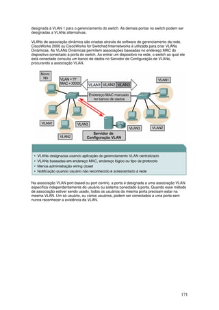 171
designada à VLAN 1 para o gerenciamento do switch. As demais portas no switch podem ser
designadas a VLANs alternativas.
VLANs de associação dinâmica são criadas através de software de gerenciamento da rede.
CiscoWorks 2000 ou CiscoWorks for Switched Internetworks é utilizado para criar VLANs
Dinâmicas. As VLANs Dinâmicas permitem associações baseadas no endereço MAC do
dispositivo conectado à porta do switch. Ao entrar um dispositivo na rede, o switch ao qual ele
está conectado consulta um banco de dados no Servidor de Configuração de VLANs,
procurando a associação VLAN.
Na associação VLAN port-based ou port-centric, a porta é designada a uma associação VLAN
específica independentemente do usuário ou sistema conectado à porta. Quando esse método
de associação estiver sendo usado, todos os usuários da mesma porta precisam estar na
mesma VLAN. Um só usuário, ou vários usuários, podem ser conectados a uma porta sem
nunca reconhecer a existência da VLAN.
 