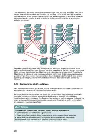 178
Com a tendência das redes corporativas a centralizarem seus recursos, as VLANs fim-a-fim se
tornam mais difíceis de manter. Os usuários são forçados a usar muitos recursos diferentes,
muitos dos quais já não existem na sua VLAN. Esse deslocamento da localização e utilização
de recursos exige a criação de VLANs dentro de limites geográficos e não de acordo com
atributos em comum.
Esse local geográfico pode ter até o tamanho de um edifício ou tão pequeno quanto um só
switch dentro de um wiring closet. Em uma estrutura geográfica, é típico encontrar a nova regra
20/80 em vigor. Isso significa que 20 por cento do tráfego permanece dentro da VLAN local e
80 por cento do tráfego da rede transita para fora da VLAN local. Embora essa topologia exija
que os serviços dos recursos transitem através de um dispositivo de Camada 3, esse arranjo
permite que a rede proporcione um método determinístico e consistente para acessar os
recursos.
8.2.3 Configurando VLANs estáticas
Esta página irá descrever o tipo de rede na qual uma VLAN estática pode ser configurada. Os
alunos também irão aprender como configurar uma VLAN.
As VLANs estáticas são portas em um switch que são atribuídas manualmente a uma VLAN.
Isso pode ser realizado com um aplicativo de gerenciamento de VLAN ou configurado
diretamente no switch através da CLI. Essas portas mantêm as configurações de VLAN que lhe
foram atribuídas até que sejam modificadas manualmente. Esse tipo de VLAN funciona bem
em redes com requisitos específicos:
 