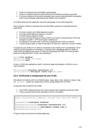 179
• Todas as mudanças são controladas e gerenciadas.
• Existe um software robusto de gerenciamento de VLAN para configurar as portas.
• O consumo adicional de recursos necessário para manter endereços MAC de estações
finais e para a filtração especializada das tabelas não é aceitável.
As VLANs dinâmicas não dependem de portas designadas a uma VLAN específica.
Para configurar VLANs em switches Cisco da série 2900, precisam ser seguidas diretivas
específicas.
• O número máximo de VLANs depende do switch.
• Uma das VLANs default da fábrica é a VLAN1.
• A VLAN Ethernet default é VLAN1.
• Anúncios do Cisco Discovery Protocol (CDP) e do VLAN Trunking Protocol (VTP) são
enviados na VLAN 1. (VTP será tratado no Módulo 9).
• O endereço IP do switch está no domínio de broadcast da VLAN1 por default.
• O switch precisa estar no modo de servidor VTP para criar, adicionar ou excluir VLANs.
A criação de uma VLAN em um switch é uma tarefa muito simples e sem complicações. Se for
usado um switch baseado em comandos, o comando vlan database pode ser usado no
modo EXEC privilegiado para entrar no modo de configuração de VLAN. Um nome também
pode ser configurado para a VLAN, caso necessário:
Switch#vlan database
Switch(vlan)#vlan vlan_number
Switch(vlan)#exit
Ao sair, a VLAN será aplicada ao switch. A próxima etapa será designar a VLAN a uma ou
mais interfaces:
Switch(config)#interface fastethernet 0/9
Switch(config-if)#switchport access vlanvlan_number
8.2.4 Verificando a configuração de uma VLAN
Esta página irá explicar como os comandos show vlan, show vlan brief, ou show vlan
id id_number podem ser usados para verificar configurações de uma VLAN.
O seguintes fatos se aplicam às VLANs:
• Uma VLAN criada permanece sem utilizar até que seja mapeada a portas de switch.
• Todas as portas Ethernet são atribuídas à VLAN 1 por padrão.
A Figura mostra uma lista de comandos aplicáveis.
 