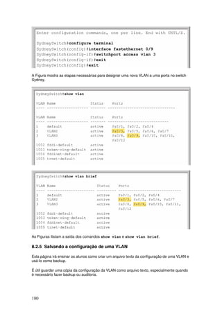 180
A Figura mostra as etapas necessárias para designar uma nova VLAN a uma porta no switch
Sydney.
As Figuras ilistam a saída dos comandos show vlan e show vlan brief.
8.2.5 Salvando a configuração de uma VLAN
Esta página irá ensinar os alunos como criar um arquivo texto da configuração de uma VLAN e
usá-lo como backup.
É útil guardar uma cópia da configuração da VLAN como arquivo texto, especialmente quando
é necessário fazer backup ou auditoria.
 