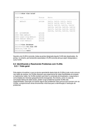 182
Quando uma VLAN é excluída, todas as portas designada àquela VLAN são desativadas. As
portas, no entanto, permanecerão associadas à VLAN excluída até que sejam designadas a
outra VLAN.
8.3 Identificando e Resolvendo Problemas com VLANs
8.3.1 Visão geral
Esta página irá explicar o que os alunos aprenderão desta lição.As VLANs já são muito comuns
nas redes de campus. As VLANs oferecem aos engenheiros de redes flexibilidade em projetar
e implementar redes. As VLANs também permitem a contenção de broadcasts, a segurança e
comunidades de interesse geograficamente divergentes. No entanto, como no caso da
comutação básica de redes locais, podem surgir problemas quando VLANs são
implementadas. Esta lição irá mostrar alguns dos problemas mais comuns que ocorrem com as
VLANs, e proporcionará várias ferramentas e técnicas para a identificação e resolução de
problemas.
 