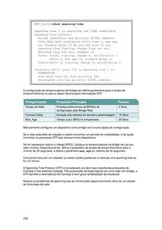 186
A configuração de temporizadores de bridge raiz define parâmetros para o atraso de
encaminhamento ou para a idade máxima para informações STP.
Manualmente configurar um dispositivo como bridge raiz é outra opção da configuração.
Se a rede estendida de roteador e switch encontrar um período de instabilidade, é de ajuda
minimizar os processos STP que ocorrem entre dispositivos.
Se for necessário reduzir o tráfego BPDU, coloque os temporizadores na bridge raiz ao seu
valor mínimo. Especificamente, defina o parâmetro de atraso de encaminhamento para o
mínimo de 30 segundos, e defina o parâmetro max_age ao máximo de 40 segundos.
Uma porta física em um roteador ou switch poderá pertencer a mais de uma spanning tree se
for um tronco.
O Spanning-Tree Protocol (STP) é considerado um dos mais importantes protocolos de
Camada 2 nos switches Catalyst. Pela prevenção de loops lógicos em uma rede com bridge, o
STP permite a redundância de Camada 2 sem gerar tempestades de broadcast.
Reduza os problemas de spanning-tree ao mínimo pelo desenvolvimento ativo de um estudo
de linha base da rede.
 