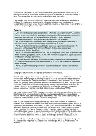 193
O resultado é que, devido ao fato de nenhuma das bridges acreditarem, existe um loop, e
quando um pacote de broadcast é enviado, ocorre uma tempestade de broadcast em toda a
rede. Essa tempestade de broadcast incluirá os Switches X e Y e além.
Para resolver esse problema, reconfigure o Switch D para IEEE. Embora seja necessária a
mudança de configuração, possivelmente não seja o suficiente para restabelecer a
conectividade. Haverá um atraso de reconvergência enquanto os dispositivos trocam BPDUs e
recalculem o spanning tree para a rede.
Resumo
Esta página faz um resumo dos tópicos apresentados neste módulo.
Uma VLAN é um grupo de serviços de rede não restritos a um segmento físico ou a um switch
de rede local. A configuração ou reconfiguração de VLANs é realizada através de software, o
que torna desnecessário conectar fisicamente ou mover cabos e equipamentos. As VLANs
tratam das questões de escalabilidade, segurança e gerenciamento da rede. Os roteadores em
topologias VLAN oferecem filtragem de broadcast, segurança e gerenciamento de fluxo de
tráfego. Tráfego deve ser roteado entre VLANs. Os switches não processam tráfego com
bridges, porque isso violaria a integridade do domínio de broadcast das VLANs.
A principal vantagem das VLANs é que permitem que o administrador da rede organize a rede
local logicamente em vez de fisicamente. Isso inclui a capacidade de mover estações de
trabalho na rede local, adicionar estações de trabalho à rede local, alterar a configuração da
rede local, controlar tráfego da rede e melhorar a segurança.
Uma VLAN é um domínio de broadcast criado por um ou mais switches. As VLANs são
utilizadas para criar domínios de broadcast a fim de melhorar o desempenho global da rede. A
implementação das VLANs em um switch faz com que o switch mantenha tabelas de bridging
separadas para cada VLAN. Se o quadro entra por uma porta na VLAN 1, o switch procura
VLAN 1 na tabela de bridging. Quando o quadro é recebido, o switch adiciona o endereço
origem à tabela de bridging se aquele for desconhecido. O switch então verifica o destino para
que possa ser tomada uma decisão de encaminhamento. Para fins de aprendizagem e
encaminhamento, a consulta é feita na tabela de endereços somente para aquela VLAN.
Existem três associações básicas para determinar e controlar como um pacote é designado:
VLANs baseadas em portas, VLANs baseadas em endereço MAC e VLANs baseadas em
protocolo.
 