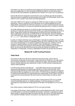 194
Inter-Switch Link (ISL) é um método de frame tagging que está send rapidamente substituído
pelo frame tagging 802.1Q. Essa marcação de pacotes providencia um mecanismo para o
controle do fluxo de broadcasts e de aplicativos sem interferir com a rede e com os aplicativos.
Cada VLAN precisa ter designado exclusivamente a ela um endereço de rede de Camada 3.
Isso permite que os roteadores comutem pacotes entre VLANs. As VLANs podem existir como
redes fim-a-fim ou podem existir dentro de limites geográficos.
Uma rede VLAN fim-a-fim agrupa os usuários em VLANs com base no grupo ou na função
profissional. Todos os usuários em uma VLAN devem ter os mesmos padrões de fluxo de
tráfego 80/20. A associação de VLAN não muda para um usuário quando fisicamente troca de
local. Cada VLAN possui um conjunto de requisitos de segurança comum a todos os membros.
As VLANs estáticas são portas em um switch que são manualmente atribuídas a uma VLAN
através de um aplicativo de gerenciamento de VLAN ou por ações feitas diretamente dentro do
switch. Essas portas mantêm as configurações de VLAN que lhe foram atribuídas até que
sejam modificadas manualmente. As VLANs dinâmicas não dependem de portas designadas a
uma VLAN específica. Use os comandos show vlan, show vlan brief, ou show vlan
id id_number para verificar a configuração VLAN.
É usado um método sistemático para a identificação e resolução de problemas em uma VLAN.
Para isolar o problema, examine as indicações físicas, tais como o estado dos LEDs. Começar
com uma só configuração em um switch e trabalhe de dentro para fora. Verifique o link de
Camada 2 e depois verifique o link de Camada 2. Faça a identificação e resolução de
problemas com VLANs que abrangem vários switches. Alguns problemas que se repetem se
devem ao aumento da demanda de serviços por portas de estações de trabalho que
ultrapassam a configuração, trunking ou capacidade de acesso aos serviços dos servidores.
Módulo 09: VLAN Trunking Protocol
Visão Geral
As primeiras VLANs eram difíceis de implementar através de redes. Cada VLAN era
manualmente configurada em cada switch. O gerenciamento de VLANs em uma rede extensa
era uma tarefa complicada. Para complicar ainda mais as coisas, cada fabricante de switch
utilizava métodos diferentes para implementar VLANs. O VLAN trunking foi elaborado para
resolver esses problemas.
O VLAN trunking permite a definição de v rias VLANs dentro de toda uma organização,
adicionando tags especiais aos quadros para identificar a VLAN à qual pertencem. Essa
utilização de tags permite que várias VLANs sejam implementadas em uma rede comutada de
porte grande sobre um backbone ou tronco comum. O VLAN trunking é baseado em padrões e
o trunking protocol IEEE 802.1Q é agora largamente implementado. O Inter-Switch Link (ISL) é
o protocolo de trunking proprietário da Cisco e pode ser implementado em todas as redes
Cisco.
A configuração e gerenciamento manual do VLAN Trunking Protocol (VTP) em um grande
número de switches pode ser um trabalho desafiador. A principal vantagem do VTP é a
automação de várias tarefas de configuração da VLAN após a configuração do VTP em uma
rede.
Este módulo explica a implementação do VTP em uma rede comutada.
A tecnologia VLAN oferece muitas vantagens para os administradores de redes. Entre outras,
as VLANs ajudam no controle de broadcasts de camada 3, melhoram a segurança da rede e
podem ajudar no agrupamento lógico de usuários da rede. No entanto, as VLANs apresentam
uma importante limitação. Operam na camada 2 o que significa que os dispositivos em
 