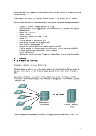 195
diferentes VLANs não podem comunicar-se sem a utilização de roteadores e de endereços de
camada de rede.
Este módulo cobre alguns dos objetivos para os exames CCNA 640-801 e ICND 640-811.
Ao concluírem este módulo, os alunos deverão ser capazes de realizar as seguintes tarefas:
• Explicar as origens e funções do VLAN trunking
• Descrever como o trunking possibilita a implementação de VLANs em uma rede de
grande porte
• Definir o IEEE 802.1Q
• Definir Cisco ISL
• Configurar e verificar um tronco VLAN
• Definir VTP
• Explicar por que foi elaborado o VTP
• Descrever o conteúdo de mensagens VTP
• Listar e definir os três modos VTP
• Configurar e verificar VTP em um switch baseado em IOS
• Explicar por que os roteadores são necessários para a comunicação entre VLANs
• Explicar a diferença entre interfaces físicas e lógicas
• Definir subinterfaces
• Configurar o roteamento entre VLANs com subinterfaces em uma porta de roteador
9.1 Trunking
9.1.1 História do trunking
Esta página explicará a evolução do trunking.
A história do trunking tem o seu início nas tecnologias de rádio e telefonia. Na tecnologia de
rádio, um tronco é uma só linha de comunicação que transporta vários canais de sinais de
rádio.
Na indústria telefônica, o conceito de trunking é associado com o caminho ou canal de
comunicação telefônica entre dois pontos. Um desses dois pontos é normalmente a Central
Telefônica (CO).
Troncos compartilhados também podem ser criados para oferecer redundância entre COs.
 