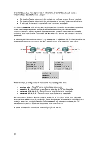 20
O comando router inicia o processo de roteamento. O comando network causa a
implementação das três funções a seguir:
• As atualizações de roteamento são enviada por multicast através de uma interface.
• As atualizações de roteamento são processadas se entrarem pela mesma interface.
• A sub-rede diretamente conectada àquela interface é anunciada.
O comando network é necessário porque permite que o processo de roteamento determine
quais interfaces participam do envio e recebimento das atualizações de roteamento. O
comando network inicia o protocolo de roteamento em todas as interfaces que o roteador
possui na rede especificada. O comando network também permite que o roteador anuncie
essa rede.
A combinação dos comandos router rip e version 2 especifica RIP v2 como protocolo de
roteamento, enquanto o comando network identifica uma rede conectada participante.
Neste exemplo, a configuração do Roteador A inclui os seguintes itens:
• router rip – Ativa RIP como protocolo de roteamento
• version 2 – Identifica a versão 2 como a versão do RIP sendo usada
• network 172.16.0.0 – Especifica uma rede diretamente conectada
• network 10.0.0.0 – Especifica uma rede diretamente conectada.
As interfaces do Roteador A conectadas às redes 172.16.0.0 e 10.0.0.0 ou suas sub-redes
enviarão e receberão atualizações RIP v2. Essas atualizações de roteamento permitem que o
roteador aprenda a topologia da rede. Os Roteadores B e C possuem configurações RIP
semelhantes, mas com diferentes números de rede especificados.
A figura mostra outro exemplo de uma configuração de RIP v2.
 