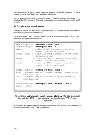 200
É importante entender que um link de tronco não pertence a uma VLAN específica. Um link de
tronco é um canal para VLANs entre switches e roteadores.
ISL é um protocolo que mantém informações de VLAN enquanto o tráfego flui entre os
switches. Com ISL, um quadro Ethernet é encapsulado com um cabeçalho que contém um ID
da VLAN
9.1.5 Implementação de trunking
Esta página ensinará aos alunos como criar e configurar um tronco para VLAN em um switch
configurado por comandos do Cisco IOS.
Primeiro, configure a porta como tronco e depois use os comandos indicados na Figura para
especificar o encapsulamento do tronco.
As Atividades de Laboratório ensinarão os alunos como criar links de tronco entre dois switches
e permitir comunicação entre VLANs eparelhadas.
 