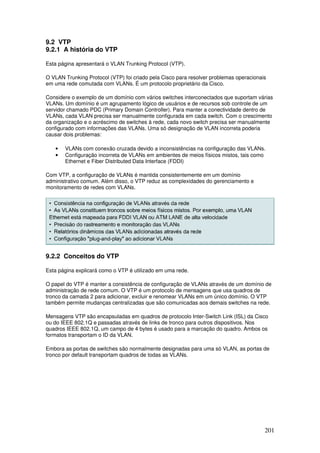 201
9.2 VTP
9.2.1 A história do VTP
Esta página apresentará o VLAN Trunking Protocol (VTP).
O VLAN Trunking Protocol (VTP) foi criado pela Cisco para resolver problemas operacionais
em uma rede comutada com VLANs. É um protocolo proprietário da Cisco.
Considere o exemplo de um domínio com vários switches interconectados que suportam várias
VLANs. Um domínio é um agrupamento lógico de usuários e de recursos sob controle de um
servidor chamado PDC (Primary Domain Controller). Para manter a conectividade dentro de
VLANs, cada VLAN precisa ser manualmente configurada em cada switch. Com o crescimento
da organização e o acréscimo de switches à rede, cada novo switch precisa ser manualmente
configurado com informações das VLANs. Uma só designação de VLAN incorreta poderia
causar dois problemas:
• VLANs com conexão cruzada devido a inconsistências na configuração das VLANs.
• Configuração incorreta de VLANs em ambientes de meios físicos mistos, tais como
Ethernet e Fiber Distributed Data Interface (FDDI)
Com VTP, a configuração de VLANs é mantida consistentemente em um domínio
administrativo comum. Além disso, o VTP reduz as complexidades do gerenciamento e
monitoramento de redes com VLANs.
9.2.2 Conceitos do VTP
Esta página explicará como o VTP é utilizado em uma rede.
O papel do VTP é manter a consistência de configuração de VLANs através de um domínio de
administração de rede comum. O VTP é um protocolo de mensagens que usa quadros de
tronco da camada 2 para adicionar, excluir e renomear VLANs em um único domínio. O VTP
também permite mudanças centralizadas que são comunicadas aos demais switches na rede.
Mensagens VTP são encapsuladas em quadros de protocolo Inter-Switch Link (ISL) da Cisco
ou do IEEE 802.1Q e passadas através de links de tronco para outros dispositivos. Nos
quadros IEEE 802.1Q, um campo de 4 bytes é usado para a marcação do quadro. Ambos os
formatos transportam o ID da VLAN.
Embora as portas de switches são normalmente designadas para uma só VLAN, as portas de
tronco por default transportam quadros de todas as VLANs.
 
