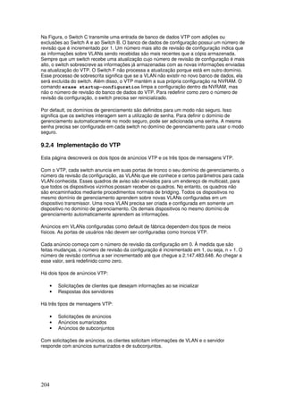 204
Na Figura, o Switch C transmite uma entrada de banco de dados VTP com adições ou
exclusões ao Switch A e ao Switch B. O banco de dados de configuração possui um número de
revisão que é incrementado por 1. Um número mais alto de revisão de configuração indica que
as informações sobre VLANs sendo recebidas são mais recentes que a cópia armazenada.
Sempre que um switch recebe uma atualização cujo número de revisão de configuração é mais
alto, o switch sobrescreve as informações já armazenadas com as novas informações enviadas
na atualização do VTP. O Switch F não processa a atualização porque está em outro domínio.
Esse processo de sobrescrita significa que se a VLAN não existir no novo banco de dados, ela
será excluída do switch. Além disso, o VTP mantém a sua própria configuração na NVRAM. O
comando erase startup-configuration limpa a configuração dentro da NVRAM, mas
não o número de revisão do banco de dados do VTP. Para redefinir como zero o número de
revisão da configuração, o switch precisa ser reinicializado.
Por default, os domínios de gerenciamento são definidos para um modo não seguro. Isso
significa que os switches interagem sem a utilização de senha. Para definir o domínio de
gerenciamento automaticamente no modo seguro, pode ser adicionada uma senha. A mesma
senha precisa ser configurada em cada switch no domínio de gerenciamento para usar o modo
seguro.
9.2.4 Implementação do VTP
Esta página descreverá os dois tipos de anúncios VTP e os três tipos de mensagens VTP.
Com o VTP, cada switch anuncia em suas portas de tronco o seu domínio de gerenciamento, o
número da revisão da configuração, as VLANs que ele conhece e certos parâmetros para cada
VLAN conhecida. Esses quadros de aviso são enviados para um endereço de multicast, para
que todos os dispositivos vizinhos possam receber os quadros. No entanto, os quadros não
são encaminhados mediante procedimentos normais de bridging. Todos os dispositivos no
mesmo domínio de gerenciamento aprendem sobre novas VLANs configuradas em um
dispositivo transmissor. Uma nova VLAN precisa ser criada e configurada em somente um
dispositivo no domínio de gerenciamento. Os demais dispositivos no mesmo domínio de
gerenciamento automaticamente aprendem as informações.
Anúncios em VLANs configuradas como default de fábrica dependem dos tipos de meios
físicos. As portas de usuários não devem ser configuradas como troncos VTP.
Cada anúncio começa com o número de revisão da configuração em 0. À medida que são
feitas mudanças, o número de revisão da configuração é incrementado em 1, ou seja, n + 1. O
número de revisão continua a ser incrementado até que chegue a 2.147.483.648. Ao chegar a
esse valor, será redefinido como zero.
Há dois tipos de anúncios VTP:
• Solicitações de clientes que desejam informações ao se inicializar
• Respostas dos servidores
Há três tipos de mensagens VTP:
• Solicitações de anúncios
• Anúncios sumarizados
• Anúncios de subconjuntos
Com solicitações de anúncios, os clientes solicitam informações de VLAN e o servidor
responde com anúncios sumarizados e de subconjuntos.
 