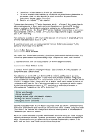 207
1. Determinar o número da versão do VTP que será utilizada.
2. Decidir se este switch será membro de um domínio de gerenciamento já existente, ou
se deve ser criado um novo domínio. Se existir um domínio de gerenciamento,
determinar o nome e a senha do domínio.
3. Escolher um modo de VTP para o switch.
Duas versões diferentes de VTP estão disponíveis, Versão 1 e Versão 2. As duas versões não
são compatíveis entre si. Se um switch estiver configurado em um domínio VTP Versão 2,
todos os switches no domínio de gerenciamento precisarão ser configurados para o VTP
Versão 2. O VTP Versão 1 é o default. O VTP Versão 2 pode ser implementado se os recursos
necessários não existirem na Versão 1. O recurso mais freqüentemente exigido é o suporte
para VLAN Token Ring.
Para configurar a versão do VTP em um switch baseado em comandos do Cisco IOS, primeiro
entre no modo de banco de dados de VLAN.
O seguinte comando pode ser usado para entrar no modo de banco de dados de VLAN e
configurar o número da versão do VTP.
Switch#vlan database
Switch(vlan)#vtp v2-mode
Se o switch for o primeiro switch da rede, o domínio de gerenciamento deverá ser criado. Se o
domínio de gerenciamento foi provido de segurança, configure uma senha para o domínio.
O seguinte comando pode ser usado para criar um domínio de gerenciamento.
Switch(vlan)#vtp domain cisco
O nome do domínio pode ter um comprimento de 1 a 32 caracteres. A senha precisa ter um
comprimento de 8 a 64 caracteres.
Para adicionar um cliente VTP a um domínio VTP já existente, certifique-se de que o seu
número de revisão da configuração VTP seja inferior ao número de revisão da configuração
dos outros switches no domínio VTP. Use o comando show vtp status. Os switches em um
domínio VTP sempre usam a configuração das VLANs do switch com o número de revisão da
configuração VTP mais alto. Se for adicionado um switch com um número de revisão superior
àquele atualmente existente no domínio VTP, possivelmente serão apagadas todas as
informações das VLANs do servidor VTP e do domínio VTP.
Escolha um dos três modos do VTP disponíveis para o switch. Se este for o primeiro switch no
domínio de gerenciamento e se tiverem que ser adicionados outros switches, configure o modo
como servidor. Os switches adicionais poderão aprender informações de VLAN desse switch.
Deve existir pelo menos um servidor.
As VLANs podem ser criadas, excluídas e renomeadas à vontade sem que o switch propague
modificações a outros switches. É possível que as VLANs sejam parcialmente sobrepostas se
várias pessoas configuram dispositivos dentre de uma rede. Por exemplo, o mesmo ID de
VLAN pode ser usado para VLANs com propósitos divergentes.
 