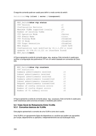 208
O seguinte comando pode ser usado para definir o modo correto do switch:
Switch(vlan)#vtp {client | server | transparent}
A Figura apresenta a saída do comando show vtp status. Este comando é usado para
verificar a configuração dos parâmetros VTP em um switch baseado em comandos do Cisco
IOS.
A Figura apresenta a saída do comando show vtp counters. Este comando é usado para
exibir estatísticas sobre anúncios enviados e recebidos pelo switch.
9.3 Visão Geral do Roteamento Entre VLANs
9.3.1 Conceitos básicos de VLANs
Esta página apresentará o conceito de uma VLAN e como ela é usada.
Uma VLAN é um agrupamento lógico de dispositivos ou usuários que podem ser agrupados
por função, departamento ou aplicativo, independentemente da sua localização física.
 