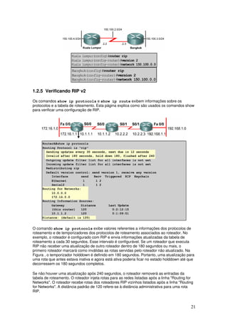 21
1.2.5 Verificando RIP v2
Os comandos show ip protocols e show ip route exibem informações sobre os
protocolos e a tabela de roteamento. Esta página explica como são usados os comandos show
para verificar uma configuração de RIP.
O comando show ip protocols exibe valores referentes a informações dos protocolos de
roteamento e de temporizadores dos protocolos de roteamento associados ao roteador. No
exemplo, o roteador é configurado com RIP e envia informações atualizadas da tabela de
roteamento a cada 30 segundos. Esse intervalo é configurável. Se um roteador que executa
RIP não receber uma atualização de outro roteador dentro de 180 segundos ou mais, o
primeiro roteador marcará como inválidas as rotas servidas pelo roteador não atualizado. Na
Figura , o temporizador holddown é definido em 180 segundos. Portanto, uma atualização para
uma rota que antes estava inativa e agora está ativa poderia ficar no estado holddown até que
decorressem os 180 segundos completos.
Se não houver uma atualização após 240 segundos, o roteador removerá as entradas da
tabela de roteamento. O roteador injeta rotas para as redes listadas após a linha "Routing for
Networks". O roteador recebe rotas dos roteadores RIP vizinhos listados após a linha "Routing
for Networks". A distância padrão de 120 refere-se à distância administrativa para uma rota
RIP.
 