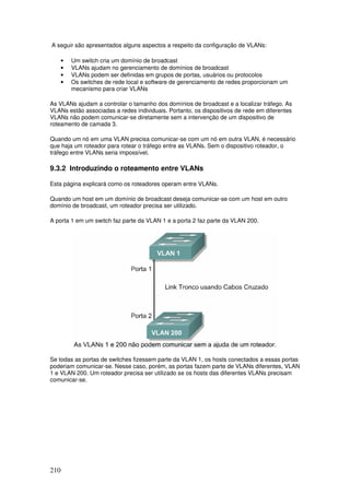 210
A seguir são apresentados alguns aspectos a respeito da configuração de VLANs:
• Um switch cria um domínio de broadcast
• VLANs ajudam no gerenciamento de domínios de broadcast
• VLANs podem ser definidas em grupos de portas, usuários ou protocolos
• Os switches de rede local e software de gerenciamento de redes proporcionam um
mecanismo para criar VLANs
As VLANs ajudam a controlar o tamanho dos domínios de broadcast e a localizar tráfego. As
VLANs estão associadas a redes individuais. Portanto, os dispositivos de rede em diferentes
VLANs não podem comunicar-se diretamente sem a intervenção de um dispositivo de
roteamento de camada 3.
Quando um nó em uma VLAN precisa comunicar-se com um nó em outra VLAN, é necessário
que haja um roteador para rotear o tráfego entre as VLANs. Sem o dispositivo roteador, o
tráfego entre VLANs seria impossível.
9.3.2 Introduzindo o roteamento entre VLANs
Esta página explicará como os roteadores operam entre VLANs.
Quando um host em um domínio de broadcast deseja comunicar-se com um host em outro
domínio de broadcast, um roteador precisa ser utilizado.
A porta 1 em um switch faz parte da VLAN 1 e a porta 2 faz parte da VLAN 200.
Se todas as portas de switches fizessem parte da VLAN 1, os hosts conectados a essas portas
poderiam comunicar-se. Nesse caso, porém, as portas fazem parte de VLANs diferentes, VLAN
1 e VLAN 200. Um roteador precisa ser utilizado se os hosts das diferentes VLANs precisam
comunicar-se.
 