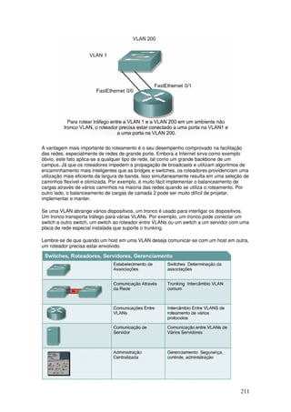 211
A vantagem mais importante do roteamento é o seu desempenho comprovado na facilitação
das redes, especialmente de redes de grande porte. Embora a Internet sirva como exemplo
óbvio, este fato aplica-se a qualquer tipo de rede, tal como um grande backbone de um
campus. Já que os roteadores impedem a propagação de broadcasts e utilizam algoritmos de
encaminhamento mais inteligentes que as bridges e switches, os roteadores providenciam uma
utilização mais eficiente da largura de banda. Isso simultaneamente resulta em uma seleção de
caminhos flexível e otimizada. Por exemplo, é muito fácil implementar o balanceamento de
cargas através de vários caminhos na maioria das redes quando se utiliza o roteamento. Por
outro lado, o balanceamento de cargas de camada 2 pode ser muito difícil de projetar,
implementar e manter.
Se uma VLAN abrange vários dispositivos, um tronco é usado para interligar os dispositivos.
Um tronco transporta tráfego para várias VLANs. Por exemplo, um tronco pode conectar um
switch a outro switch, um switch ao roteador entre VLANs ou um switch a um servidor com uma
placa de rede especial instalada que suporte o trunking.
Lembre-se de que quando um host em uma VLAN deseja comunicar-se com um host em outra,
um roteador precisa estar envolvido.
 