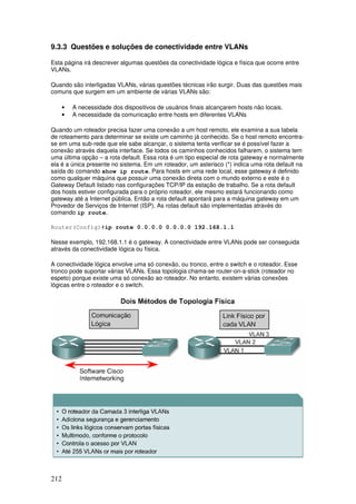 212
9.3.3 Questões e soluções de conectividade entre VLANs
Esta página irá descrever algumas questões da conectividade lógica e física que ocorre entre
VLANs.
Quando são interligadas VLANs, várias questões técnicas irão surgir. Duas das questões mais
comuns que surgem em um ambiente de várias VLANs são:
• A necessidade dos dispositivos de usuários finais alcançarem hosts não locais.
• A necessidade da comunicação entre hosts em diferentes VLANs
Quando um roteador precisa fazer uma conexão a um host remoto, ele examina a sua tabela
de roteamento para determinar se existe um caminho já conhecido. Se o host remoto encontra-
se em uma sub-rede que ele sabe alcançar, o sistema tenta verificar se é possível fazer a
conexão através daquela interface. Se todos os caminhos conhecidos falharem, o sistema tem
uma última opção – a rota default. Essa rota é um tipo especial de rota gateway e normalmente
ela é a única presente no sistema. Em um roteador, um asterisco (*) indica uma rota default na
saída do comando show ip route. Para hosts em uma rede local, esse gateway é definido
como qualquer máquina que possuir uma conexão direta com o mundo externo e este é o
Gateway Default listado nas configurações TCP/IP da estação de trabalho. Se a rota default
dos hosts estiver configurada para o próprio roteador, ele mesmo estará funcionando como
gateway até a Internet pública. Então a rota default apontará para a máquina gateway em um
Provedor de Serviços de Internet (ISP). As rotas default são implementadas através do
comando ip route.
Router(Config)#ip route 0.0.0.0 0.0.0.0 192.168.1.1
Nesse exemplo, 192.168.1.1 é o gateway. A conectividade entre VLANs pode ser conseguida
através da conectividade lógica ou física.
A conectividade lógica envolve uma só conexão, ou tronco, entre o switch e o roteador. Esse
tronco pode suportar várias VLANs. Essa topologia chama-se router-on-a-stick (roteador no
espeto) porque existe uma só conexão ao roteador. No entanto, existem várias conexões
lógicas entre o roteador e o switch.
 