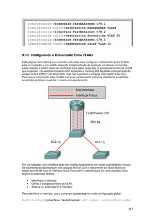 217
9.3.6 Configurando o Roteamento Entre VLANs
Esta página demonstrará os comandos utilizados para configurar o roteamento entre VLANs
para um roteador e um switch. Antes da implementação de qualquer um desses comandos,
cada roteador e switch deve ser verificado para saber quais são os encapsulamentos de VLAN
que suportam. Os switches Catalyst 2950 suportam o trunking 802.1q desde o lançamento da
versão 12.0(5.2)WC(1) do Cisco IOS, mas não suportam o trunking Inter-Switch Link (ISL).
Para que o roteamento entre VLANs funcione corretamente, todos os roteadores e switches
envolvidos precisam suportar o mesmo encapsulamento.
Em um roteador, uma interface pode ser dividida logicamente em várias subinterfaces virtuais.
As subinterfaces representam uma solução flexível para o roteamento de vários fluxos de
dados através de uma só interface física. Para definir subinterfaces em uma interface física,
realize as seguintes tarefas:
• Identifique a interface.
• Defina o encapsulamento da VLAN.
• Atribua um endereço IP à interface.
Para identificar a interface, use o comando interface no modo configuração global.
Router(config)#interface fastethernet port-number. subinterface-number
 