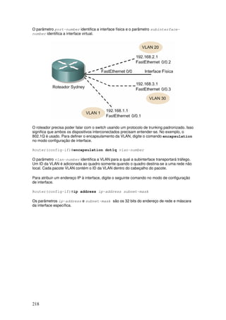 218
O parâmetro port-number identifica a interface física e o parâmetro subinterface-
number identifica a interface virtual.
O roteador precisa poder falar com o switch usando um protocolo de trunking padronizado. Isso
significa que ambos os dispositivos interconectados precisam entender-se. No exemplo, o
802.1Q é usado. Para definer o encapsulamento da VLAN, digite o comando encapsulation
no modo configuração de interface.
Router(config-if)#encapsulation dot1q vlan-number
O parâmetro vlan-number identifica a VLAN para a qual a subinterface transportará tráfego.
Um ID da VLAN é adicionada ao quadro somente quando o quadro destina-se a uma rede não
local. Cada pacote VLAN contém o ID da VLAN dentro do cabeçalho do pacote.
Para atribuir um endereço IP à interface, digite o seguinte comando no modo de configuração
de interface.
Router(config-if)#ip address ip-address subnet-mask
Os parâmetros ip-address e subnet-mask são os 32 bits do endereço de rede e máscara
da interface específica.
 