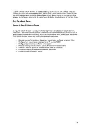 221
Quando um host em um domínio de broadcast deseja comunicar-se com um host em outro
domínio de broadcast, um roteador precisa ser utilizado. Em um roteador, uma interface pode
ser dividida logicamente em várias subinterfaces virtuais. As subinterfaces representam uma
solução flexível para o roteamento de vários fluxos de dados através de uma só interface física.
9.4 Estudo de Caso
Estudo de Caso Dividido em Temas
O seguinte estudo de caso é usado para ilustrar o processo criação de um projeto de rede,
bem como a documentação necessária. Esse estudo de caso apresenta um cenário no qual a
XYZ Research Company contratou um grupo de consultores de redes para projetar a sua rede.
Este estudo de caso requer que você realize as seguintes tarefas:
• Usar os recursos fornecidos, o diagrama e o texto, para configurar uma rede física
• Configurar um esquema de endereçamento IP, usando VLSM
• Configurar os roteadores conforme o necessário
• Preparar e configurar os switches e as VLANs conforme o necessário
• Verificar e resolver quaisquer problemas com todas as conexões
• Prover documentação detalhada no formato apropriado
• Prover um relatório final por escrito
 