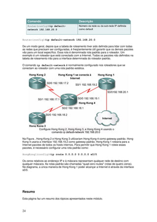 24
Router(config)#ip default-network 192.168.20.0
De um modo geral, depois que a tabela de roteamento tiver sido definida para lidar com todas
as redes que precisam ser configuradas, é freqüentemente útil garantir que os demais pacotes
vão para um local específico. Essa rota é denominada rota padrão para o roteador. Um
exemplo é um roteador que está conectado com a Internet. Todos os pacotes não definidos na
tabela de roteamento irão para a interface determinada do roteador padrão.
O comando ip default-network é normalmente configurado nos roteadores que se
conectam ao roteador com uma rota padrão estática.
Na Figura , Hong Kong 2 e Hong Kong 3 utilizariam Hong Kong 4 como gateway padrão. Hong
Kong 4 usaria a interface 192.168.19.2 como gateway padrão. Hong Kong 1 rotearia para a
Internet pacotes de todos os hosts internos. Para permitir que Hong Kong 1 roteie esses
pacotes, é necessário configurar uma rota padrão como:
HongKong1(config)#ip route 0.0.0.0 0.0.0.0 s0/0
Os zeros relativos ao endereço IP e à máscara representam qualquer rede de destino com
qualquer máscara. As rotas padrão são chamadas "quad zero routes" (rotas de quatro zeros).
No diagrama, a única maneira de Hong Kong 1 poder alcançar a Internet é através da interface
s0/0.
Resumo
Esta página faz um resumo dos tópicos apresentados neste módulo.
 