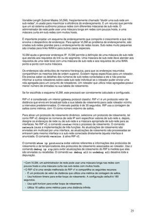 25
Variable-Length Subnet Masks (VLSM), freqüentemente chamado "dividir uma sub-rede em
sub-redes", é usado para maximizar a eficiência do endereçamento. É um recurso que permite
que um só sistema autônomo possua redes com diferentes máscaras de sub-rede. O
administrador de rede pode usar uma máscara longa em redes com poucos hosts, e uma
máscara curta em sub-redes com muitos hosts.
É importante projetar um esquema de endereçamento que comporte o crescimento e que não
envolva o desperdício de endereços. Para aplicar VLSM ao problema de endereçamento, são
criadas sub-redes grandes para o endereçamento de redes locais. Sub-redes muito pequenas
são criadas para links WAN e para outros casos especiais.
VLSM ajuda a gerenciar endereços IP. VLSM permite a definição de uma máscara de sub-rede
que atenda aos requisitos do link ou do segmento. Uma máscara de sub-rede deve atender aos
requisitos de uma rede local com uma máscara de sub-rede e aos requisitos de uma WAN
ponto-a-ponto com outra máscara.
Os endereços são atribuídos de maneira hierárquica, para que os endereços resumidos
compartilhem os mesmos bits de ordem superior. Existem regras específicas para um roteador.
Ele precisa saber os detalhes dos números de sub-redes conectadas a ele e não precisa
informar a outros roteadores sobre cada sub-rede individual se o roteador puder enviar uma
rota agregada para um conjunto de roteadores. Um roteador que utiliza rotas agregadas possui
menor número de entradas na sua tabela de roteamento.
Se for escolhido o esquema VLSM, este precisará ser corretamente calculado e configurado.
RIP v1 é considerado um interior gateway protocol classful. RIP v1 é um protocolo vetor de
distância que envia em broadcast toda a sua tabela de roteamento para cada roteador vizinho
a intervalos predeterminados. O intervalo padrão é de 30 segundos. RIP usa a contagem de
saltos como métrica, com 15 como número máximo de saltos.
Para ativar um protocolo de roteamento dinâmico, selecione um protocolo de roteamento, tal
como RIP v2, designe os números de rede IP sem especificar valores de sub-rede e, depois,
designe os endereços de rede ou de sub-rede e a máscara apropriada de sub-rede para as
interfaces. No RIP v2, o comando router inicia o processo de roteamento. O comando
network causa a implementação de três funções: As atualizações de roteamento são
enviadas em multicast por uma interface, as atualizações de roteamento são processadas se
entrarem pela mesma interface e a sub-rede conectada diretamente àquela interface é
anunciada. O comando version 2 ativa RIP v2.
O comando show ip protocols exibe valores referentes a informações dos protocolos de
roteamento e de temporizadores dos protocolos de roteamento associados ao roteador. Use o
comando debug ip rip para exibir atualizações de roteamento do RIP à medida que elas
são enviadas ou recebidas. O comando no debug all ou undebug all desativa toda a
depuração.
 