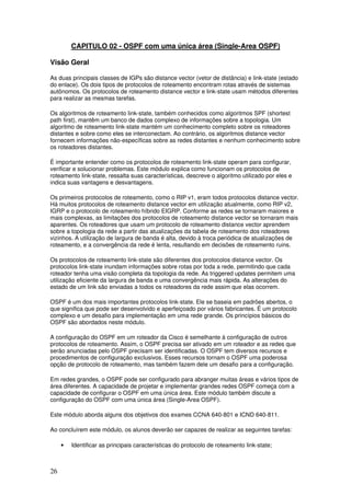 26
CAPITULO 02 - OSPF com uma única área (Single-Area OSPF)
Visão Geral
As duas principais classes de IGPs são distance vector (vetor de distância) e link-state (estado
do enlace). Os dois tipos de protocolos de roteamento encontram rotas através de sistemas
autônomos. Os protocolos de roteamento distance vector e link-state usam métodos diferentes
para realizar as mesmas tarefas.
Os algoritmos de roteamento link-state, também conhecidos como algoritmos SPF (shortest
path first), mantêm um banco de dados complexo de informações sobre a topologia. Um
algoritmo de roteamento link-state mantém um conhecimento completo sobre os roteadores
distantes e sobre como eles se interconectam. Ao contrário, os algoritmos distance vector
fornecem informações não-específicas sobre as redes distantes e nenhum conhecimento sobre
os roteadores distantes.
É importante entender como os protocolos de roteamento link-state operam para configurar,
verificar e solucionar problemas. Este módulo explica como funcionam os protocolos de
roteamento link-state, ressalta suas características, descreve o algoritmo utilizado por eles e
indica suas vantagens e desvantagens.
Os primeiros protocolos de roteamento, como o RIP v1, eram todos protocolos distance vector.
Há muitos protocolos de roteamento distance vector em utilização atualmente, como RIP v2,
IGRP e o protocolo de roteamento híbrido EIGRP. Conforme as redes se tornaram maiores e
mais complexas, as limitações dos protocolos de roteamento distance vector se tornaram mais
aparentes. Os roteadores que usam um protocolo de roteamento distance vector aprendem
sobre a topologia da rede a partir das atualizações da tabela de roteamento dos roteadores
vizinhos. A utilização de largura de banda é alta, devido à troca periódica de atualizações de
roteamento, e a convergência da rede é lenta, resultando em decisões de roteamento ruins.
Os protocolos de roteamento link-state são diferentes dos protocolos distance vector. Os
protocolos link-state inundam informações sobre rotas por toda a rede, permitindo que cada
roteador tenha uma visão completa da topologia da rede. As triggered updates permitem uma
utilização eficiente da largura de banda e uma convergência mais rápida. As alterações do
estado de um link são enviadas a todos os roteadores da rede assim que elas ocorrem.
OSPF é um dos mais importantes protocolos link-state. Ele se baseia em padrões abertos, o
que significa que pode ser desenvolvido e aperfeiçoado por vários fabricantes. É um protocolo
complexo e um desafio para implementação em uma rede grande. Os princípios básicos do
OSPF são abordados neste módulo.
A configuração do OSPF em um roteador da Cisco é semelhante à configuração de outros
protocolos de roteamento. Assim, o OSPF precisa ser ativado em um roteador e as redes que
serão anunciadas pelo OSPF precisam ser identificadas. O OSPF tem diversos recursos e
procedimentos de configuração exclusivos. Esses recursos tornam o OSPF uma poderosa
opção de protocolo de roteamento, mas também fazem dele um desafio para a configuração.
Em redes grandes, o OSPF pode ser configurado para abranger muitas áreas e vários tipos de
área diferentes. A capacidade de projetar e implementar grandes redes OSPF começa com a
capacidade de configurar o OSPF em uma única área. Este módulo também discute a
configuração do OSPF com uma única área (Single-Area OSPF).
Este módulo aborda alguns dos objetivos dos exames CCNA 640-801 e ICND 640-811.
Ao concluírem este módulo, os alunos deverão ser capazes de realizar as seguintes tarefas:
• Identificar as principais características do protocolo de roteamento link-state;
 