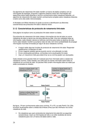 28
Os algoritmos de roteamento link-state mantêm um banco de dados complexo com as
informações de topologia. Enquanto o algoritmo distance vector tem informações não-
específicas sobre redes distantes e nenhum conhecimento sobre roteadores distantes, um
algoritmo de roteamento link-state mantém conhecimento completo sobre roteadores distantes
e sobre como eles estão interconectados.
A Atividade com Mídia Interativa irá ajudar os alunos a identificarem as diferentes
características dos protocolos link-state e distance vector.
2.1.2 Características do protocolo de roteamento link-state
Esta página irá explicar como os protocolos link-state roteiam os dados.
Os protocolos de roteamento link-state coletam informações de rota de todos os outros
roteadores da rede ou dentro de uma área definida da rede. Uma vez coletadas todas as
informações, cada roteador calcula os melhores caminhos para todos os destinos da rede.
Como cada roteador mantém sua própria visão da rede, tem menor probabilidade de propagar
informações incorretas fornecidas por algum de seus roteadores vizinhos.
• A seguir estão algumas funções do protocolo de roteamento link-state: Responder
rapidamente a mudanças na rede;
• Enviar triggered updates apenas quando ocorrer uma alteração na rede;
• Enviar atualizações periódicas, conhecidas como atualizações link-state;
• Usar um mecanismo hello para determinar se os vizinhos podem ser alcançados.
Cada roteador envia pacotes hello em multicast para ficar informado sobre o estado dos
roteadores vizinhos. Cada roteador usa LSAs para se manter informado sobre todos os
roteadores em sua área da rede. Os pacotes hello contêm informações sobre as redes que
estão conectadas ao roteador.
Na figura , P4 tem conhecimento sobre seus vizinhos, P1 e P3, na rede Perth3. Os LSAs
fornecem atualizações sobre o estado dos enlaces (links) que são interfaces nos outros
roteadores da rede.
• Os roteadores que usam protocolos de roteamento link-state têm as seguintes
características: Usam as informações de hello e os LSAs recebidos de outros
roteadores para criar um banco de dados sobre a rede;
 