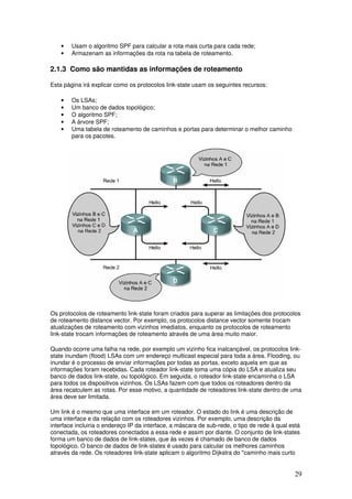 29
• Usam o algoritmo SPF para calcular a rota mais curta para cada rede;
• Armazenam as informações da rota na tabela de roteamento.
2.1.3 Como são mantidas as informações de roteamento
Esta página irá explicar como os protocolos link-state usam os seguintes recursos:
• Os LSAs;
• Um banco de dados topológico;
• O algoritmo SPF;
• A árvore SPF;
• Uma tabela de roteamento de caminhos e portas para determinar o melhor caminho
para os pacotes.
Os protocolos de roteamento link-state foram criados para superar as limitações dos protocolos
de roteamento distance vector. Por exemplo, os protocolos distance vector somente trocam
atualizações de roteamento com vizinhos imediatos, enquanto os protocolos de roteamento
link-state trocam informações de roteamento através de uma área muito maior.
Quando ocorre uma falha na rede, por exemplo um vizinho fica inalcançável, os protocolos link-
state inundam (flood) LSAs com um endereço multicast especial para toda a área. Flooding, ou
inundar é o processo de enviar informações por todas as portas, exceto aquela em que as
informações foram recebidas. Cada roteador link-state toma uma cópia do LSA e atualiza seu
banco de dados link-state, ou topológico. Em seguida, o roteador link-state encaminha o LSA
para todos os dispositivos vizinhos. Os LSAs fazem com que todos os roteadores dentro da
área recalculem as rotas. Por esse motivo, a quantidade de roteadores link-state dentro de uma
área deve ser limitada.
Um link é o mesmo que uma interface em um roteador. O estado do link é uma descrição de
uma interface e da relação com os roteadores vizinhos. Por exemplo, uma descrição da
interface incluiria o endereço IP da interface, a máscara de sub-rede, o tipo de rede à qual está
conectada, os roteadores conectados a essa rede e assim por diante. O conjunto de link-states
forma um banco de dados de link-states, que às vezes é chamado de banco de dados
topológico. O banco de dados de link-states é usado para calcular os melhores caminhos
através da rede. Os roteadores link-state aplicam o algoritmo Dijkstra do "caminho mais curto
 
