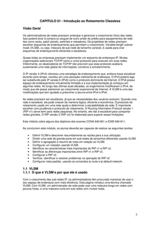 3
CAPITULO 01 - Introdução ao Roteamento Classless
Visão Geral
Os administradores de redes precisam antecipar e gerenciar o crescimento físico das redes.
Isso poderá levar à compra ou aluguel de outro andar do prédio para equipamentos de rede
tais como racks, patch panels, switches e roteadores. Os projetistas de redes precisam
escolher esquemas de endereçamento que permitam o crescimento. Variable-length subnet
mask (VLSM), ou seja, máscara de sub-rede de tamanho variável, é usada para criar
esquemas de endereçamento eficientes e escaláveis.
Quase todas as empresas precisam implementar um esquema de endereços IP. Muitas
organizações selecionam TCP/IP como o único protocolo para executar em suas redes.
Infelizmente, os idealizadores do TCP/IP não previram que esse protocolo acabaria
sustentando uma rede global de informações, comércio e entretenimento.
O IP versão 4 (IPv4) ofereceu uma estratégia de endereçamento que, embora fosse escalável
durante certo tempo, resultou em uma alocação ineficiente de endereços. O IPv4 poderá logo
ser substituído pelo IP versão 6 (IPv6) como o protocolo dominante da Internet. O IPv6 possui
espaço de endereçamento virtualmente ilimitado e a sua implementação já começou em
algumas redes. Ao longo das últimas duas décadas, os engenheiros modificaram o IPv4, de
modo que ele possa sobreviver ao crescimento exponencial da Internet. A VLSM é uma das
modificações que tem ajudado a preencher a lacuna entre IPv4 e IPv6.
As redes precisam ser escaláveis, já que as necessidades dos usuários evoluem. Quando uma
rede é escalável, ela pode crescer de maneira lógica, eficiente e econômica. O protocolo de
roteamento usado em uma rede ajuda a determinar a escalabilidade da rede. É importante
escolher com prudência o protocolo de roteamento. O Routing Information Protocol versão 1
(RIP v1) serve bem para redes pequenas. No entanto, ele não é escalável para comportar
redes grandes. O RIP versão 2 (RIP v2) foi elaborado para superar essas limitações.
Este módulo cobre alguns dos objetivos dos exames CCNA 640-801 e ICND 640-811.
Ao concluírem este módulo, os alunos deverão ser capazes de realizar as seguintes tarefas:
• Definir VLSM e descrever resumidamente as razões para a sua utilização.
• Dividir uma rede de grande porte em sub-redes de tamanhos diferentes usando VLSM.
• Definir a agregação e resumo de rotas em relação ao VLSM.
• Configurar um roteador usando VLSM.
• Identificar as características mais importantes do RIP v1 e RIP v2.
• Identificar as diferenças importantes entre RIP v1 e RIP v2.
• Configurar o RIP v2.
• Verificar, identificar e resolver problemas na operação do RIP v2.
• Configurar rotas padrão, usando os comandos ip route e ip default-network.
1.1 VLSM
1.1.1 O que é VLSM e por que ele é usado
Com o crescimento das sub-redes IP, os administradores têm procurado maneiras de usar o
seu espaço de endereços com mais eficiência. Esta página introduz uma técnica chamada
VLSM. Com VLSM, um administrador de rede pode usar uma máscara longa em redes com
poucos hosts, e uma máscara curta em sub-redes com muitos hosts.
 