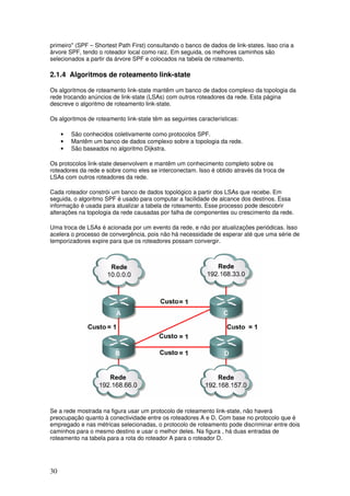 30
primeiro" (SPF – Shortest Path First) consultando o banco de dados de link-states. Isso cria a
árvore SPF, tendo o roteador local como raiz. Em seguida, os melhores caminhos são
selecionados a partir da árvore SPF e colocados na tabela de roteamento.
2.1.4 Algoritmos de roteamento link-state
Os algoritmos de roteamento link-state mantêm um banco de dados complexo da topologia da
rede trocando anúncios de link-state (LSAs) com outros roteadores da rede. Esta página
descreve o algoritmo de roteamento link-state.
Os algoritmos de roteamento link-state têm as seguintes características:
• São conhecidos coletivamente como protocolos SPF.
• Mantêm um banco de dados complexo sobre a topologia da rede.
• São baseados no algoritmo Dijkstra.
Os protocolos link-state desenvolvem e mantêm um conhecimento completo sobre os
roteadores da rede e sobre como eles se interconectam. Isso é obtido através da troca de
LSAs com outros roteadores da rede.
Cada roteador constrói um banco de dados topológico a partir dos LSAs que recebe. Em
seguida, o algoritmo SPF é usado para computar a facilidade de alcance dos destinos. Essa
informação é usada para atualizar a tabela de roteamento. Esse processo pode descobrir
alterações na topologia da rede causadas por falha de componentes ou crescimento da rede.
Uma troca de LSAs é acionada por um evento da rede, e não por atualizações periódicas. Isso
acelera o processo de convergência, pois não há necessidade de esperar até que uma série de
temporizadores expire para que os roteadores possam convergir.
Se a rede mostrada na figura usar um protocolo de roteamento link-state, não haverá
preocupação quanto à conectividade entre os roteadores A e D. Com base no protocolo que é
empregado e nas métricas selecionadas, o protocolo de roteamento pode discriminar entre dois
caminhos para o mesmo destino e usar o melhor deles. Na figura , há duas entradas de
roteamento na tabela para a rota do roteador A para o roteador D.
 