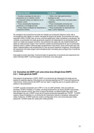 33
As vantagens dos protocolos link-state em relação aos protocolos distance vector são a
convergência mais rápida e a melhor utilização da largura de banda. Os protocolos link-state
suportam CIDR e VLSM. Isso os torna uma boa opção para redes complexas e escaláveis. Na
verdade, os protocolos link-state geralmente superam em desempenho os protocolos distance
vector em redes de qualquer tamanho. Os protocolos link-state não são implementados em
todas as redes porque exigem mais memória e poder de processamento do que os protocolos
distance vector e podem sobrecarregar equipamentos mais lentos. Outro motivo para que não
sejam implementados mais amplamente é o fato de serem bastante complexos. Os protocolos
de roteamento link-state exigem administradores bem treinados para configurá-los e mantê-los
corretamente.
Esta página conclui esta lição. A próxima lição irá apresentar um protocolo de roteamento link-
state chamado OSPF. A primeira página irá oferecer uma visão geral.
2.2 Conceitos do OSPF com uma única área (Single-Area OSPF)
2.2.1 Visão geral do OSPF
Esta página irá apresentar o OSPF. OSPF é um protocolo de roteamento link-state que se
baseia em padrões abertos. Está descrito em diversos padrões da IETF (Internet Engineering
Task Force). A letra inicial O de OSPF vem de "open" e significa que é um padrão aberto ao
público e não proprietário.
O OSPF, quando comparado com o RIP v1 e v2, é o IGP preferido, visto que pode ser
escalado. O RIP é limitado a 15 saltos, converge lentamente e às vezes escolhe rotas lentas,
pois ignora fatores críticos, tais como a largura de banda, na determinação das rotas. Uma
desvantagem de usar o OSPF é que ele só suporta protocolos baseados em TCP/IP. O OSPF
superou essas limitações e é um protocolo de roteamento robusto e escalável, adequado às
redes modernas. O OSPF pode ser usado e configurado como uma única área para redes
pequenas. Também pode ser usado para redes grandes.
 