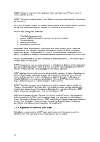 36
O OSPF seleciona o caminho mais rápido sem loop a partir da árvore SPF como sendo o
melhor caminho da rede.
O OSPF garante um roteamento sem loops. Os protocolos distance vector podem causar loops
de roteamento.
Se os links estiverem instáveis, a inundação de informações de link-state pode levar a anúncios
de link-state não-sincronizados e a decisões inconsistentes entre os roteadores.
O OSPF trata os seguintes problemas:
• Velocidade de convergência;
• Suporte a VLSM (máscaras de sub-rede com tamanho variável);
• Tamanho da rede;
• Seleção de caminhos;
• Agrupamento de membros.
Em grandes redes, a convergência do RIP pode levar vários minutos, já que a tabela de
roteamento de cada roteador é copiada e compartilhada com os roteadores conectados
diretamente. Após a convergência inicial do OSPF, manter um estado convergente é mais
rápido, pois apenas as alterações da rede são despejadas para outros roteadores de uma área.
O OSPF suporta VLSMs e, por isso, é chamado de protocolo classless. O RIP v1 não suporta
VLSMs, mas o RIP v2 suporta.
O RIP considera uma rede que esteja a mais de 15 roteadores de distância como inalcançável,
pois a quantidade de saltos é limitada a 15. Isso limita o RIP a topologias pequenas. O OSPF
não tem limite de tamanho e é adequado para redes médias a grandes.
O RIP seleciona o caminho até uma rede adicionando 1 à contagem de saltos relatada por um
vizinho. Ele compara a quantidade de saltos até um destino e seleciona o caminho com a
menor distância, ou menor número de saltos. Esse algoritmo é simples e não requer um
roteador poderoso nem uma grande quantidade de memória. O RIP não leva em conta a
largura de banda disponível na determinação do melhor caminho.
O OSPF seleciona um caminho usando custo, uma métrica baseada na largura de banda.
Todos os roteadores OSPF precisam obter informações completas sobre as redes de cada
roteador para calcular o caminho mais curto. Esse algoritmo é complexo. Portanto, o OSPF
requer roteadores mais poderosos e mais memória do que o RIP.
O RIP usa uma topologia linear. Os roteadores de uma região RIP trocam informações com
todos os roteadores. O OSPF usa o conceito de áreas. Uma rede pode ser subdividida em
grupos de roteadores. Dessa maneira, o OSPF pode limitar o tráfego a essas áreas. Alterações
em uma área não afetam o desempenho em outras áreas. Essa abordagem hierárquica
permite que uma rede aumente em escala de maneira eficiente.
2.2.4 Algoritmo do caminho mais curto
Esta página irá explicar como o OSPF usa o algoritmo do caminho mais curto primeiro
(Shortest Path First) para determinar o melhor caminho até um destino.
 
