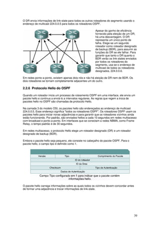 39
O DR envia informações de link-state para todos os outros roteadores do segmento usando o
endereço de multicast 224.0.0.5 para todos os roteadores OSPF.
Apesar do ganho de eficiência
fornecido pela eleição de um DR,
há uma desvantagem. O DR
representa um único ponto de
falha. Elege-se um segundo
roteador como roteador designado
de backup (BDR), para assumir as
funções do DR se ele falhar. Para
garantir que tanto o DR quanto o
BDR verão os link-states enviados
por todos os roteadores do
segmento, usa-se o endereço de
multicast de todos os roteadores
designados, 224.0.0.6.
Em redes ponto-a-ponto, existem apenas dois nós e não há eleição de DR nem de BDR. Os
dois roteadores se tornam completamente adjacentes um do outro.
2.2.6 Protocolo Hello do OSPF
Quando um roteador inicia um processo de roteamento OSPF em uma interface, ele envia um
pacote hello e continua a enviá-lo a intervalos regulares. As regras que regem a troca de
pacotes hello no OSPF são chamadas de protocolo Hello.
Na camada 3 do modelo OSI, os pacotes hello são endereçados ao endereço de multicast
224.0.0.5. Esse endereço significa "todos os roteadores OSPF". Os roteadores OSPF usam os
pacotes hello para iniciar novas adjacências e para garantir que os roteadores vizinhos ainda
estão funcionando. Por padrão, são enviados hellos a cada 10 segundos em redes multiacesso
com broadcast e ponto-a-ponto. Em interfaces que se conectam a redes NBMA, como Frame
Relay, o tempo padrão é de 30 segundos.
Em redes multiacesso, o protocolo Hello elege um roteador designado (DR) e um roteador
designado de backup (BDR).
Embora o pacote hello seja pequeno, ele consiste no cabeçalho do pacote OSPF. Para o
pacote hello, o campo tipo é definido como 1.
O pacote hello carrega informações sobre as quais todos os vizinhos devem concordar antes
de formar uma adjacência e trocar informações de link-state.
 