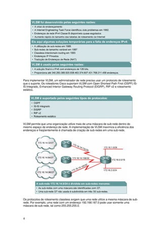 4
Para implementar VLSM, um administrador de rede precisa usar um protocolo de roteamento
que o suporte. Os roteadores Cisco suportam VLSM com Open Shortest Path First (OSPF) IS-
IS Integrado, Enhanced Interior Gateway Routing Protocol (EIGRP), RIP v2 e roteamento
estático.
VLSM permite que uma organização utilize mais de uma máscara de sub-rede dentro do
mesmo espaço de endereço de rede. A implementação de VLSM maximiza a eficiência dos
endereços e freqüentemente é chamada de criação de sub-redes em uma sub-rede.
Os protocolos de roteamento classless exigem que uma rede utilize a mesma máscara de sub-
rede. Por exemplo, uma rede com um endereço 192.168.187.0 pode usar somente uma
máscara de sub-rede, tal como 255.255.255.0.
 