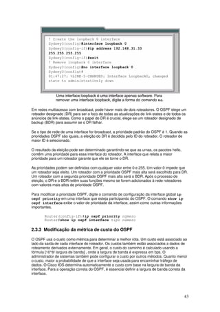 43
Em redes multiacesso com broadcast, pode haver mais de dois roteadores. O OSPF elege um
roteador designado (DR) para ser o foco de todas as atualizações de link-states e de todos os
anúncios de link-states. Como o papel do DR é crucial, elege-se um roteador designado de
backup (BDR) para assumir se o DR falhar.
Se o tipo de rede de uma interface for broadcast, a prioridade padrão do OSPF é 1. Quando as
prioridades OSPF são iguais, a eleição do DR é decidida pelo ID do roteador. O roteador de
maior ID é selecionado.
O resultado da eleição pode ser determinado garantindo-se que as urnas, os pacotes hello,
contêm uma prioridade para essa interface do roteador. A interface que relata a maior
prioridade para um roteador garante que ele se torne o DR.
As prioridades podem ser definidas com qualquer valor entre 0 e 255. Um valor 0 impede que
um roteador seja eleito. Um roteador com a prioridade OSPF mais alta será escolhido para DR.
Um roteador com a segunda prioridade OSPF mais alta será o BDR. Após o processo de
eleição, o DR e o BDR retêm suas funções mesmo se forem adicionados à rede roteadores
com valores mais altos de prioridade OSPF.
Para modificar a prioridade OSPF, digite o comando de configuração da interface global ip
ospf priority em uma interface que esteja participando do OSPF. O comando show ip
ospf interface exibe o valor de prioridade da interface, assim como outras informações
importantes.
Router(config-if)#ip ospf priority número
Router#show ip ospf interface tipo número
2.3.3 Modificação da métrica de custo do OSPF
O OSPF usa o custo como métrica para determinar a melhor rota. Um custo está associado ao
lado da saída de cada interface do roteador. Os custos também estão associados a dados de
roteamento derivados externamente. Em geral, o custo do caminho é calculado usando a
fórmula [10^8/ largura de banda] , onde a largura de banda é expressa em bps. O
administrador de sistemas também pode configurar o custo por outros métodos. Quanto menor
o custo, maior a probabilidade de que a interface seja usada para encaminhar tráfego de
dados. O Cisco IOS determina automaticamente o custo com base na largura de banda da
interface. Para a operação correta do OSPF, é essencial definir a largura de banda correta da
interface.
 