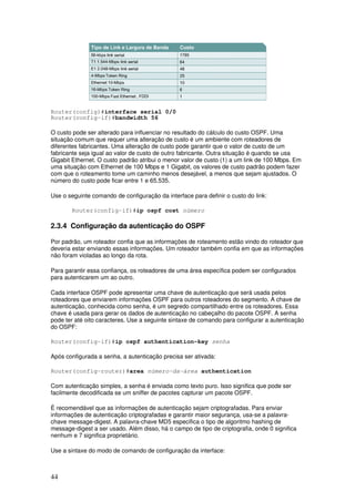 44
Router(config)#interface serial 0/0
Router(config-if)#bandwidth 56
O custo pode ser alterado para influenciar no resultado do cálculo do custo OSPF. Uma
situação comum que requer uma alteração de custo é um ambiente com roteadores de
diferentes fabricantes. Uma alteração de custo pode garantir que o valor de custo de um
fabricante seja igual ao valor de custo de outro fabricante. Outra situação é quando se usa
Gigabit Ethernet. O custo padrão atribui o menor valor de custo (1) a um link de 100 Mbps. Em
uma situação com Ethernet de 100 Mbps e 1 Gigabit, os valores de custo padrão podem fazer
com que o roteamento tome um caminho menos desejável, a menos que sejam ajustados. O
número do custo pode ficar entre 1 e 65.535.
Use o seguinte comando de configuração da interface para definir o custo do link:
Router(config-if)#ip ospf cost número
2.3.4 Configuração da autenticação do OSPF
Por padrão, um roteador confia que as informações de roteamento estão vindo do roteador que
deveria estar enviando essas informações. Um roteador também confia em que as informações
não foram violadas ao longo da rota.
Para garantir essa confiança, os roteadores de uma área específica podem ser configurados
para autenticarem um ao outro.
Cada interface OSPF pode apresentar uma chave de autenticação que será usada pelos
roteadores que enviarem informações OSPF para outros roteadores do segmento. A chave de
autenticação, conhecida como senha, é um segredo compartilhado entre os roteadores. Essa
chave é usada para gerar os dados de autenticação no cabeçalho do pacote OSPF. A senha
pode ter até oito caracteres. Use a seguinte sintaxe de comando para configurar a autenticação
do OSPF:
Router(config-if)#ip ospf authentication-key senha
Após configurada a senha, a autenticação precisa ser ativada:
Router(config-router)#area número-da-área authentication
Com autenticação simples, a senha é enviada como texto puro. Isso significa que pode ser
facilmente decodificada se um sniffer de pacotes capturar um pacote OSPF.
É recomendável que as informações de autenticação sejam criptografadas. Para enviar
informações de autenticação criptografadas e garantir maior segurança, usa-se a palavra-
chave message-digest. A palavra-chave MD5 especifica o tipo de algoritmo hashing de
message-digest a ser usado. Além disso, há o campo de tipo de criptografia, onde 0 significa
nenhum e 7 significa proprietário.
Use a sintaxe do modo de comando de configuração da interface:
 